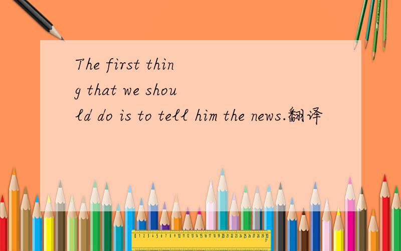 The first thing that we should do is to tell him the news.翻译