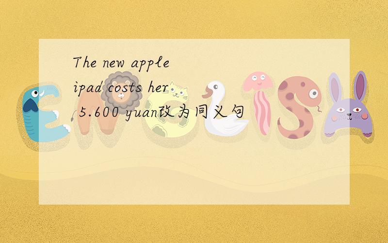 The new apple ipad costs her 5.600 yuan改为同义句