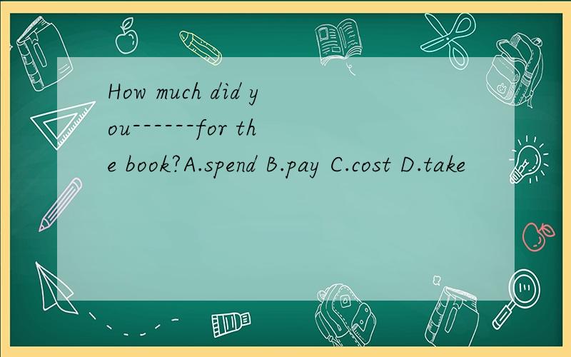 How much did you------for the book?A.spend B.pay C.cost D.take