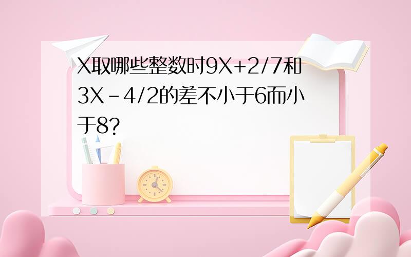 X取哪些整数时9X+2/7和3X-4/2的差不小于6而小于8?