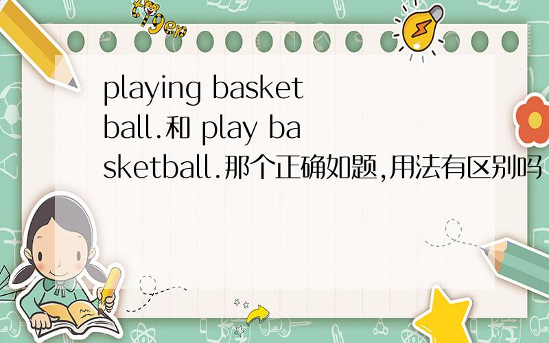 playing basketball.和 play basketball.那个正确如题,用法有区别吗