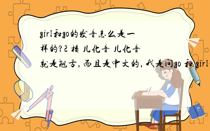 girl和go的发音怎么是一样的?2 楼 儿化音 儿化音就是翘舌，而且是中文的，我是问go 和 girl的发音，尤其是girl如何发音。