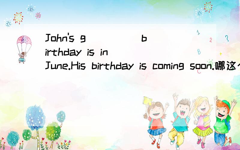 John's g_____birthday is in June.His birthday is coming soon.哪这个怎么填?