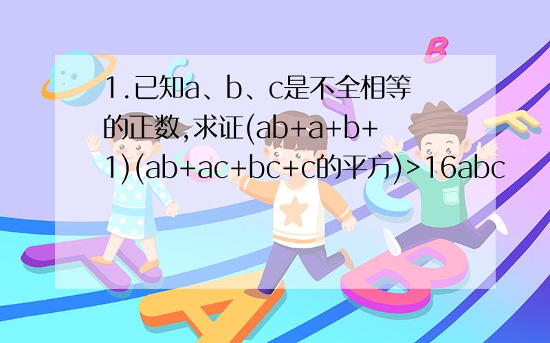 1.已知a、b、c是不全相等的正数,求证(ab+a+b+1)(ab+ac+bc+c的平方)>16abc