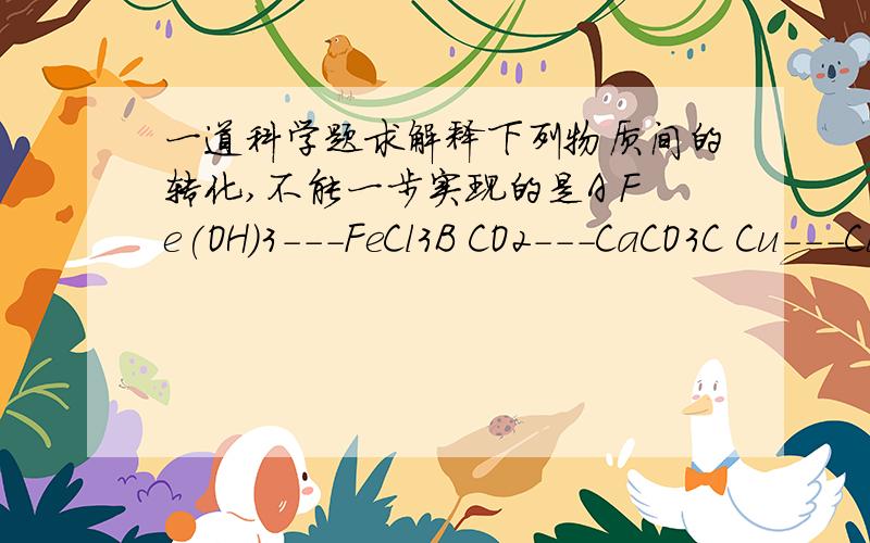 一道科学题求解释下列物质间的转化,不能一步实现的是A Fe(OH)3---FeCl3B CO2---CaCO3C Cu---CuCl2D MgCl2---KCl