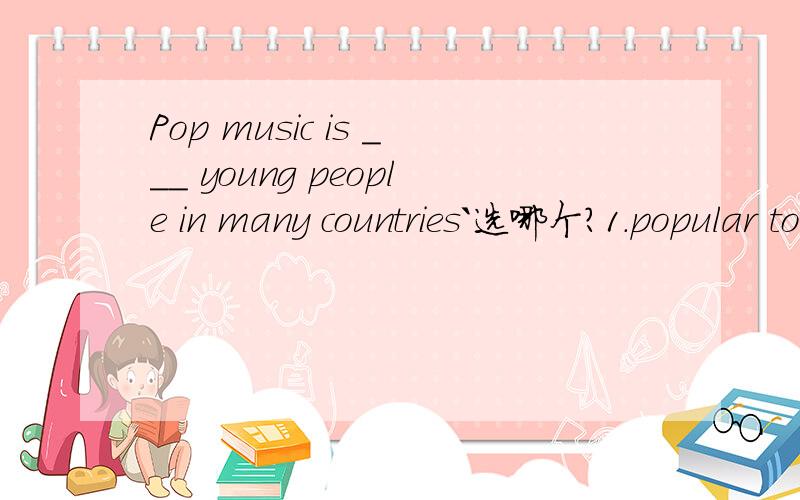 Pop music is ___ young people in many countries`选哪个?1.popular to2.popular with3.populai for4.popular in