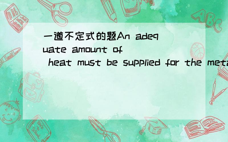 一道不定式的题An adequate amount of heat must be supplied for the metal ------.to be melted or to melted