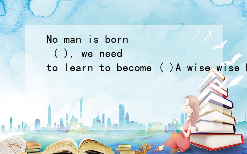 No man is born ( ), we need to learn to become ( )A wise wise B wisely wise