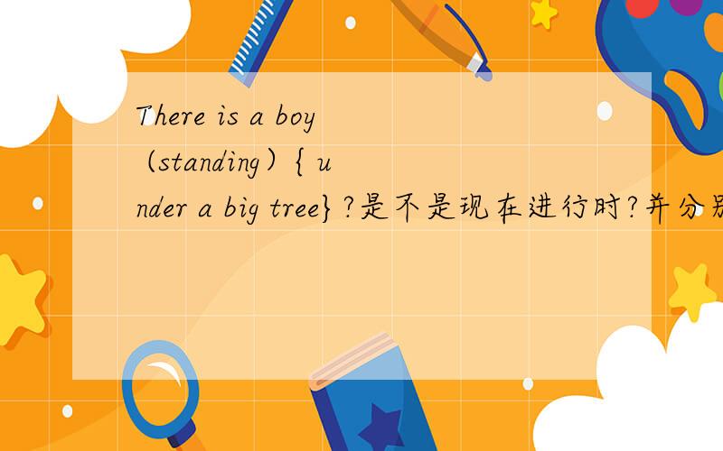 There is a boy (standing）{ under a big tree}?是不是现在进行时?并分别以（ ）{ }里内容进行提问.