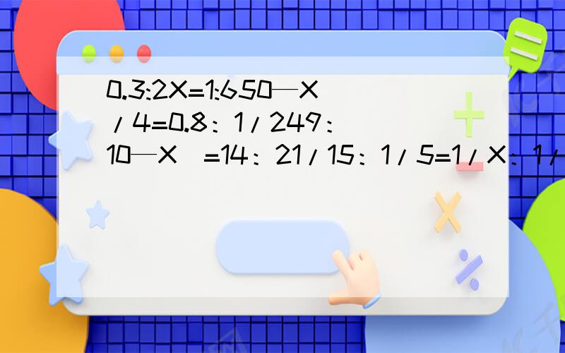 0.3:2X=1:650—X/4=0.8：1/249：（10—X）=14：21/15：1/5=1/X：1/3