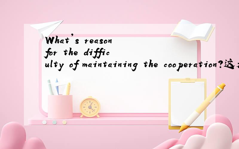 What's reason for the difficulty of maintaining the cooperation?这是个问题,不是翻译.