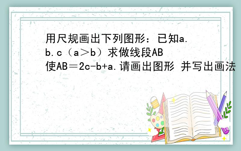 用尺规画出下列图形：已知a.b.c（a＞b）求做线段AB使AB＝2c-b+a.请画出图形 并写出画法 （详细一点）要求写画法