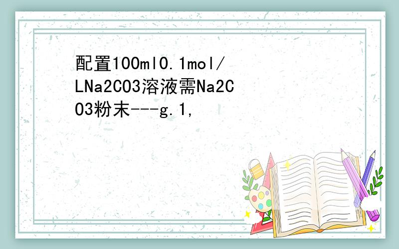 配置100ml0.1mol/LNa2CO3溶液需Na2CO3粉末---g.1,
