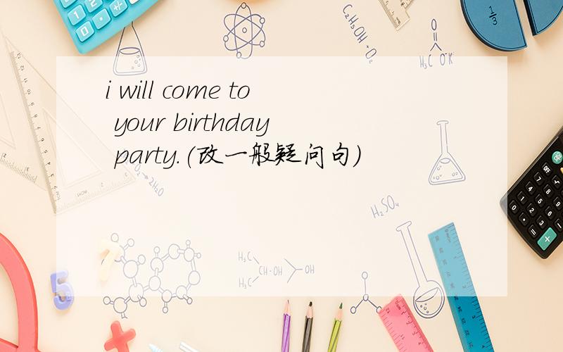 i will come to your birthday party.(改一般疑问句)