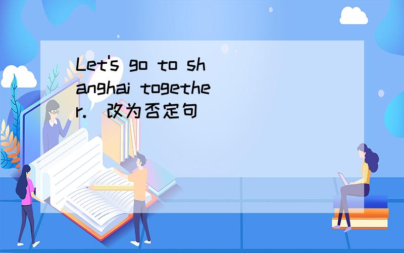 Let's go to shanghai together.(改为否定句)