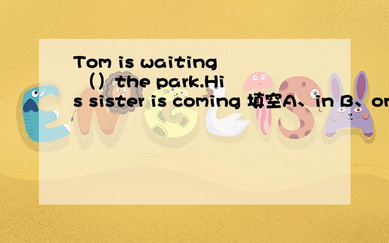 Tom is waiting （）the park.His sister is coming 填空A、in B、on C、for