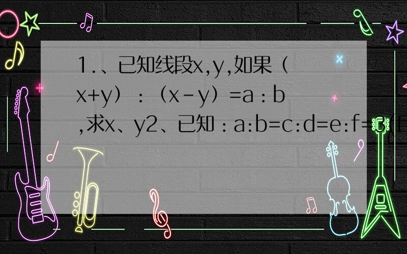 1.、已知线段x,y,如果（x+y）：（x-y）=a：b,求x、y2、已知：a:b=c:d=e:f=3(且有b+d+f=0)求证：a+c:b+d=c+e:d+f=33、已知：a+b:c=b+c:a=c+a:b=x,求x