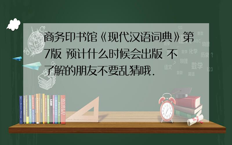 商务印书馆《现代汉语词典》第7版 预计什么时候会出版 不了解的朋友不要乱猜哦.