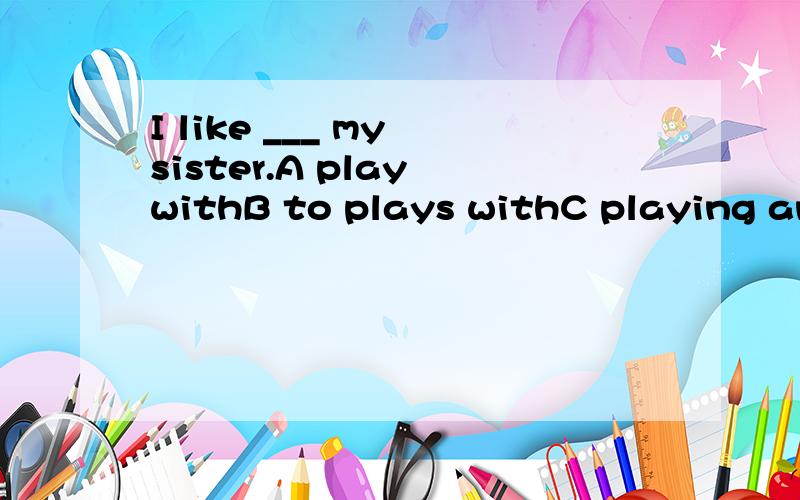 I like ___ my sister.A play withB to plays withC playing andD to play with thanks a lot