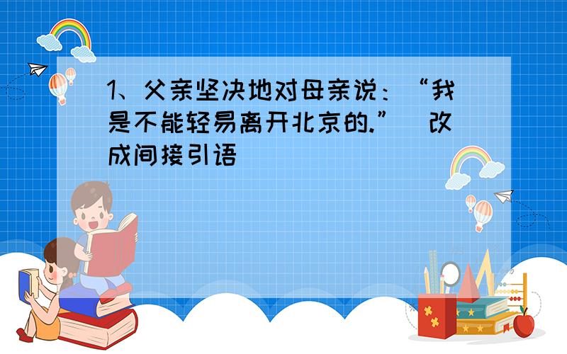 1、父亲坚决地对母亲说：“我是不能轻易离开北京的.”（改成间接引语）