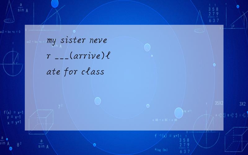 my sister never ___(arrive)late for class