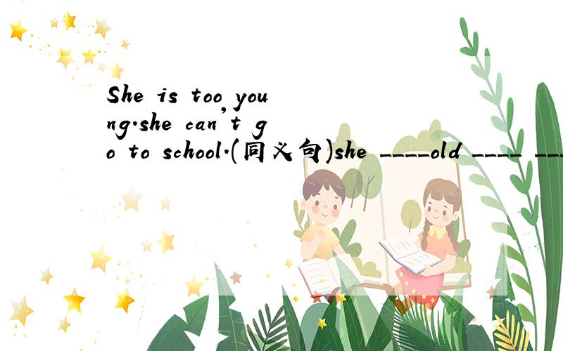 She is too young.she can't go to school.(同义句)she ____old ____ ____go to school.
