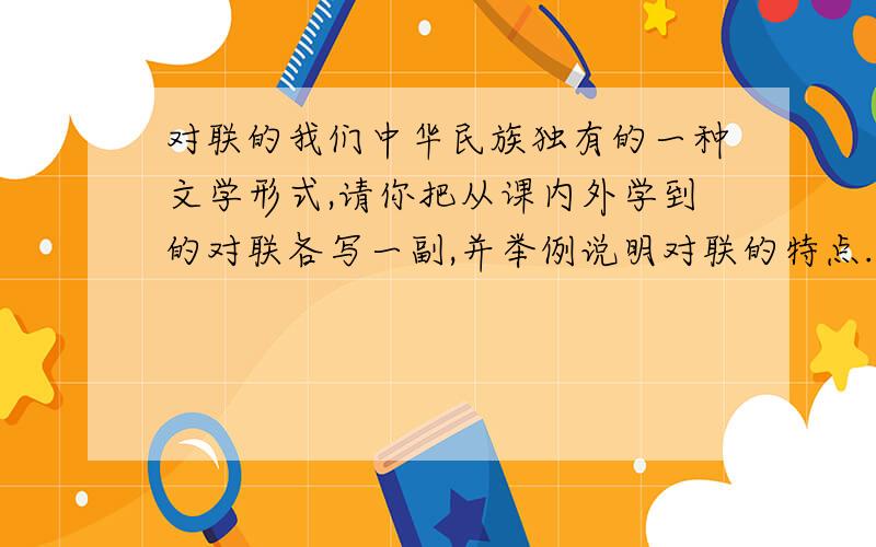 对联的我们中华民族独有的一种文学形式,请你把从课内外学到的对联各写一副,并举例说明对联的特点.（提示：上联字数必须相等,词性必须相等）课内 课外 特点
