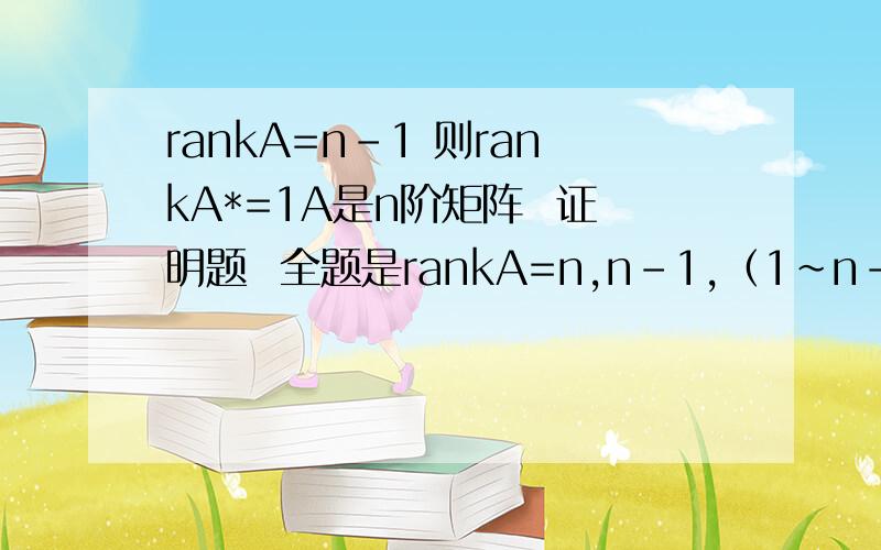 rankA=n-1 则rankA*=1A是n阶矩阵  证明题  全题是rankA=n,n-1,（1~n-2 ）时  伴随矩阵rankA*分别等于n,1,0求过程