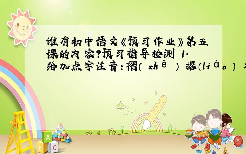 谁有初中语文《预习作业》第五课的内容?预习指导检测 1．给加点字注音：褶（ zhě ） 撂（liào ） 木屐（ jà ） 窘迫（ jiǒng ） 锃（zèng ）亮 瘦骨嶙峋（lín ）（ xún ） 翕（ xī ）动 反刍