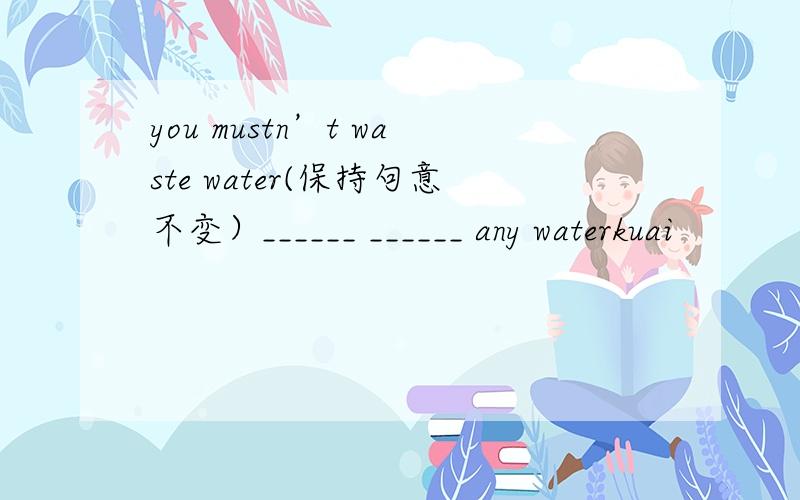you mustn’t waste water(保持句意不变）______ ______ any waterkuai