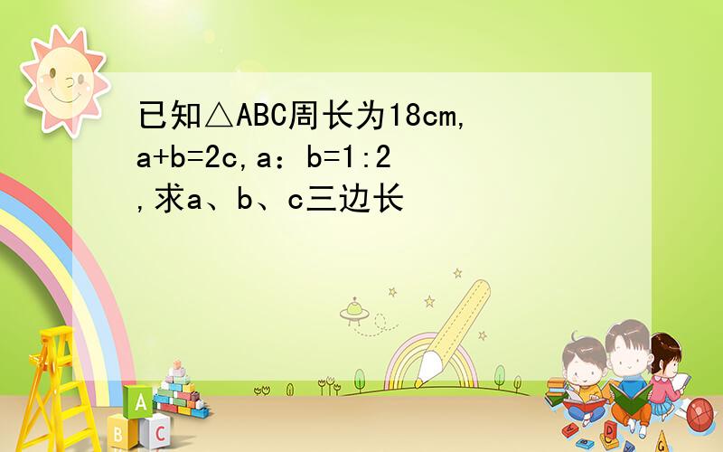 已知△ABC周长为18cm,a+b=2c,a：b=1:2,求a、b、c三边长