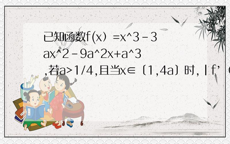 已知函数f(x）=x^3-3ax^2-9a^2x+a^3,若a>1/4,且当x∈〔1,4a〕时,｜f’（x)|＜＝12a恒成立,试确定a的取值