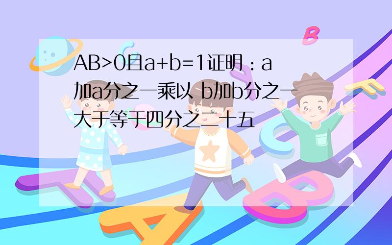 AB>0且a+b=1证明：a加a分之一乘以 b加b分之一大于等于四分之二十五