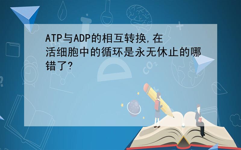 ATP与ADP的相互转换,在活细胞中的循环是永无休止的哪错了?