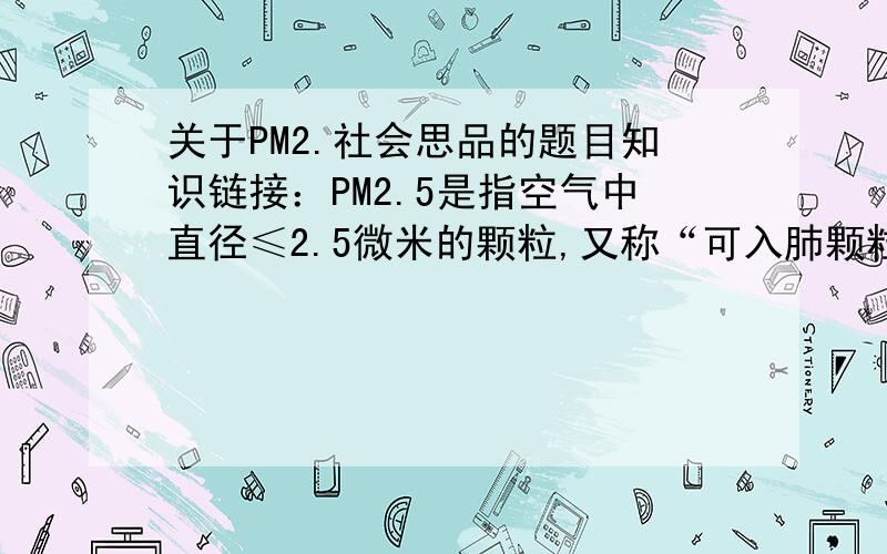 关于PM2.社会思品的题目知识链接：PM2.5是指空气中直径≤2.5微米的颗粒,又称“可入肺颗粒物”,主要来源于扬尘、燃煤和机动车污染.PM2.5粒径小,富含大量的有毒、有害物质且在大气中的停留
