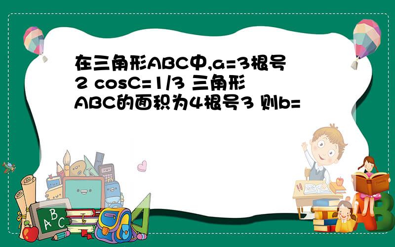 在三角形ABC中,a=3根号2 cosC=1/3 三角形ABC的面积为4根号3 则b=