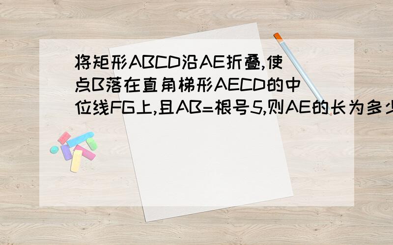将矩形ABCD沿AE折叠,使点B落在直角梯形AECD的中位线FG上,且AB=根号5,则AE的长为多少?（梯形在矩形内）AE为梯形的斜边（腰）