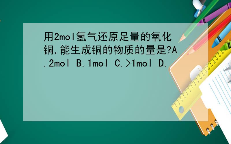 用2mol氢气还原足量的氧化铜,能生成铜的物质的量是?A.2mol B.1mol C.>1mol D.