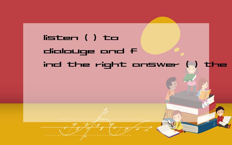 listen ( ) to dialouge and find the right answer ( ) the workbook.