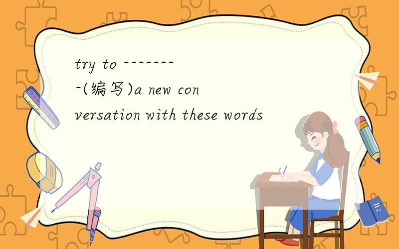 try to --------(编写)a new conversation with these words
