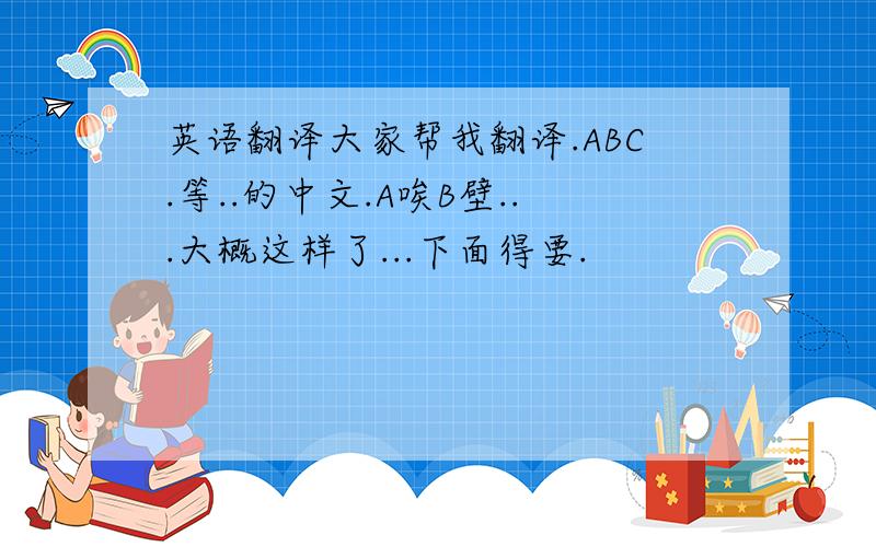 英语翻译大家帮我翻译.ABC.等..的中文.A唉B壁...大概这样了...下面得要.