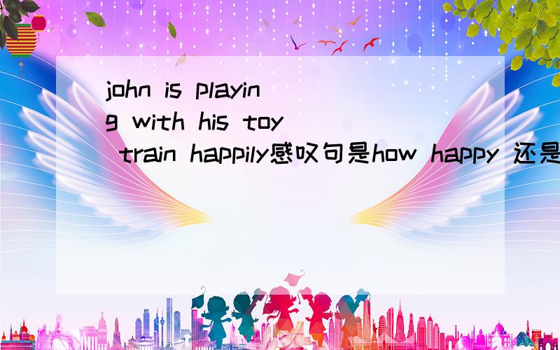 john is playing with his toy train happily感叹句是how happy 还是how happily