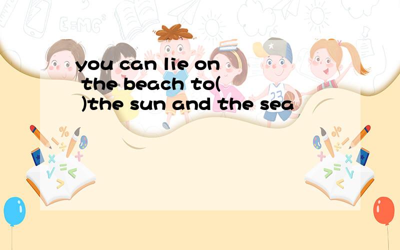 you can lie on the beach to( )the sun and the sea