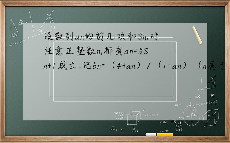 设数列an的前几项和Sn,对任意正整数n,都有an=5Sn+1成立.记bn=（4+an）/（1-an）（n属于正整数）（1）求数列an与bn的通项公式（2）记cn=b(2n)-b(2n-1) ,记数列cn的前几项和为Tn,求证：对任意正整数n都