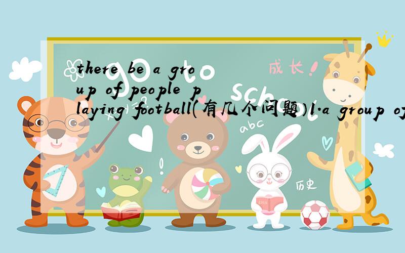 there be a group of people playing football(有几个问题）1.a group of 后面的词可以是可数名词么?2.be动词应填什么,是根据a group of还是后面的名词,如果是two groups of怎么办
