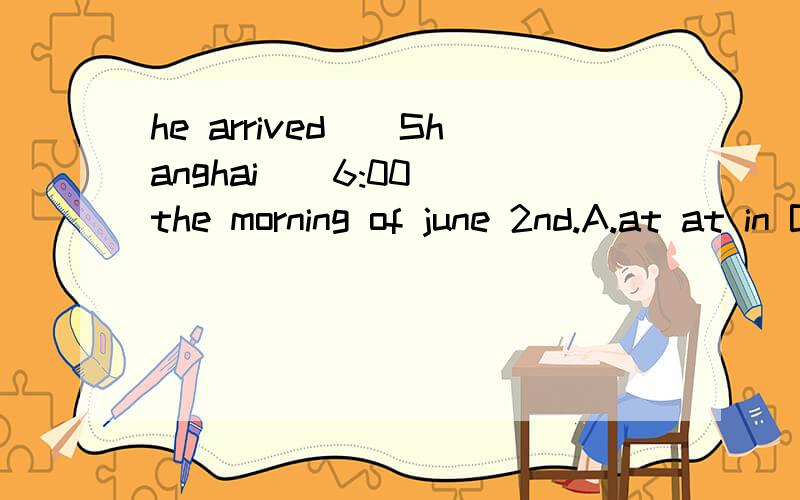 he arrived()Shanghai()6:00()the morning of june 2nd.A.at at in B.in at on C.in at in D.at in on