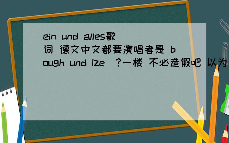 ein und alles歌词 德文中文都要演唱者是 bough und Ize(?一楼 不必造假吧 以为我不懂德语呢啊