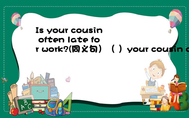 Is your cousin often late for work?(同义句）（ ）your cousin often ( )( )for work?