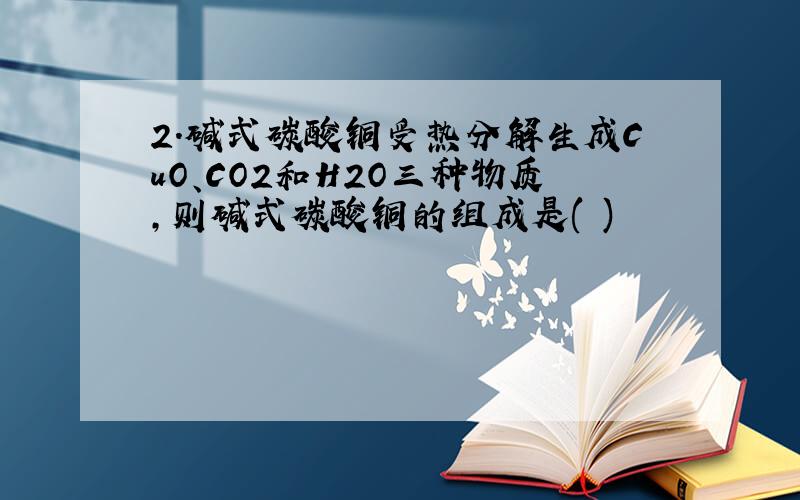 2．碱式碳酸铜受热分解生成CuO、CO2和H2O三种物质,则碱式碳酸铜的组成是( )