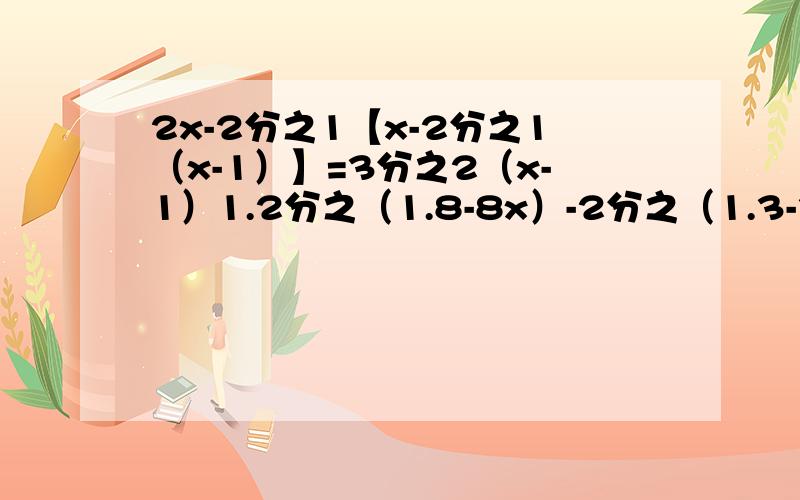 2x-2分之1【x-2分之1（x-1）】=3分之2（x-1）1.2分之（1.8-8x）-2分之（1.3-3x）=0.3分之（5x-0.4）1×2分之x=2×3分之x+...+2007×2008分之x=2007最好有过程、好的追30分！